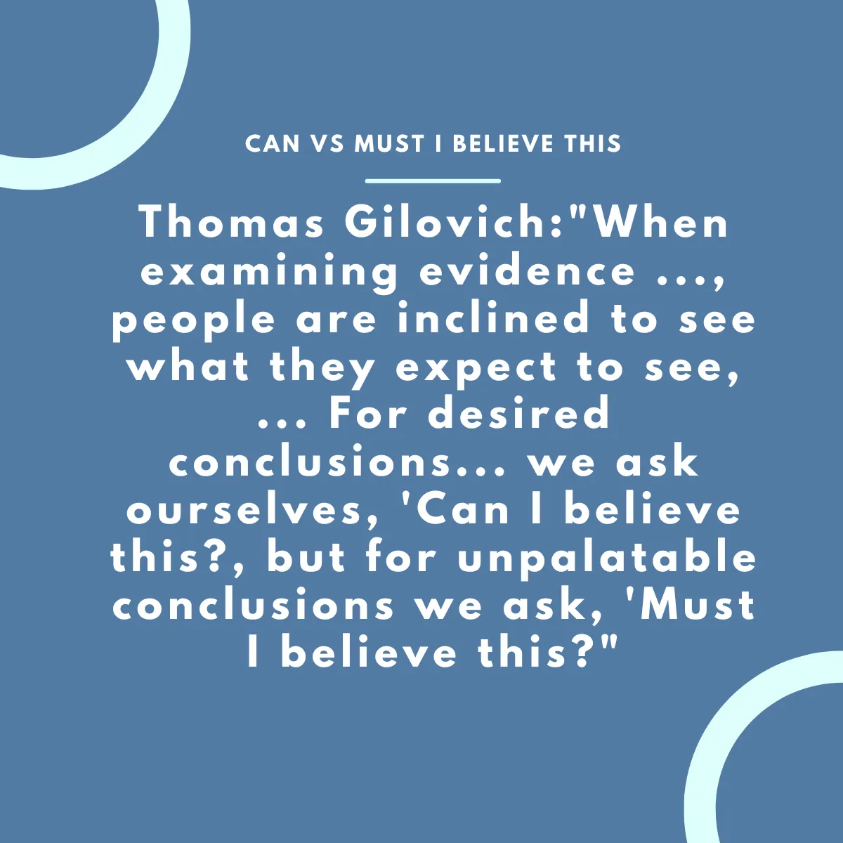 Thomas Gilovich:"When examining evidence ..., people are inclined to see what they expect to see, ... For desired conclusions... we ask ourselves, 'Can I believe this?, but for unpalatable conclusions we ask, 'Must I believe this?"